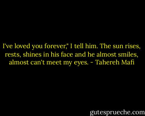 I've loved you forever," I tell him.<br />The sun rises, rests, shines in his face and he almost smiles, almost can't meet my eyes. - Tahereh Mafi