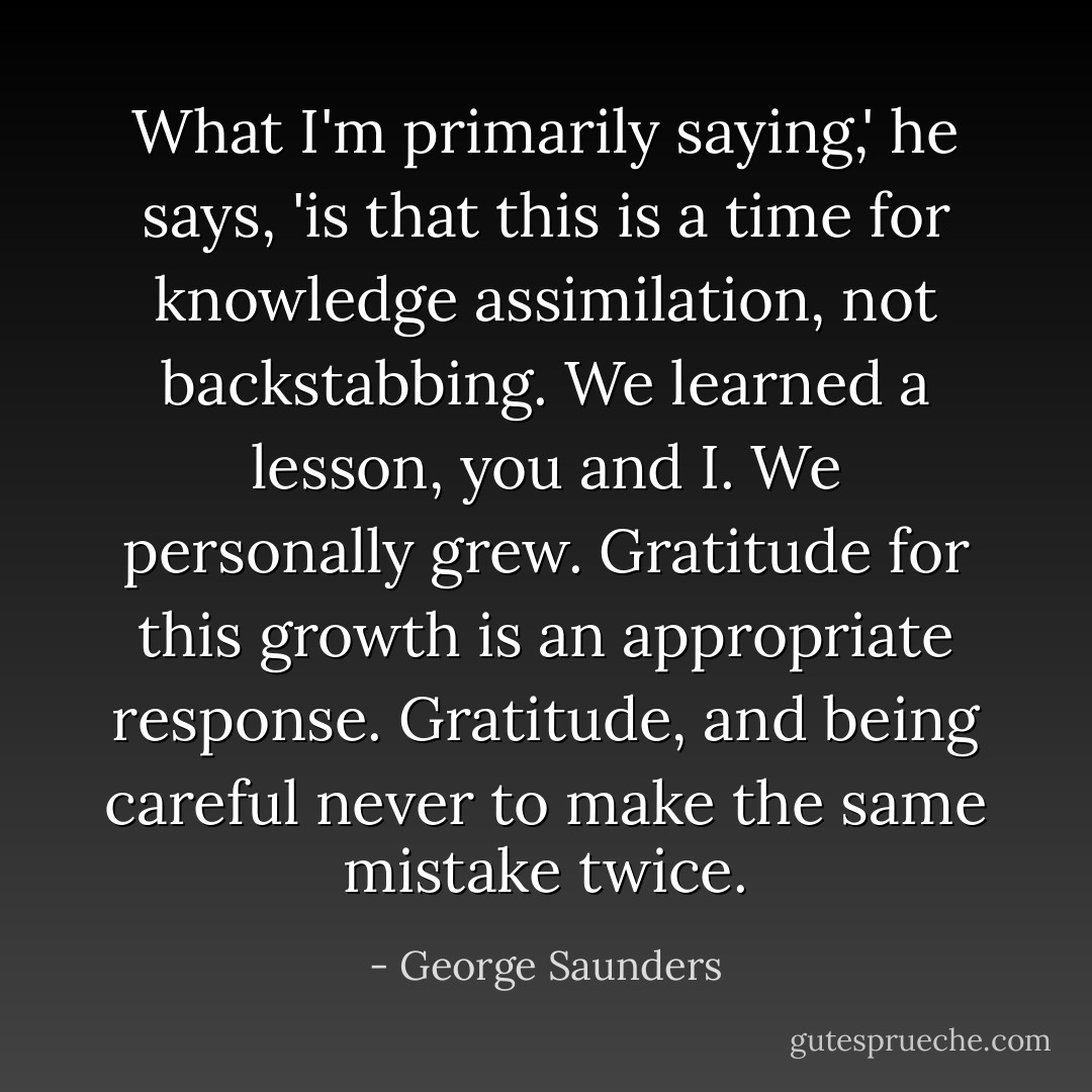 What I'm primarily saying,' he says, 'is that this is a time for knowledge assimilation, not backstabbing. We learned a lesson, you and I. We personally grew. Gratitude for this growth is an appropriate response. Gratitude, and being careful never to make the same mistake twice. - George Saunders