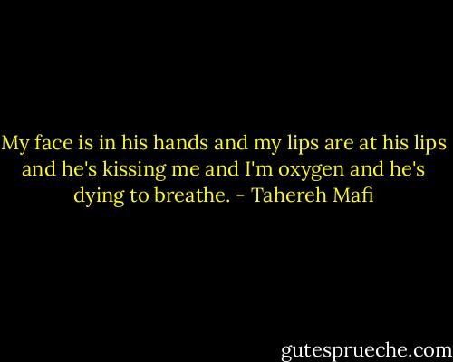 My face is in his hands and my lips are at his lips and he's kissing me and I'm oxygen and he's dying to breathe. - Tahereh Mafi