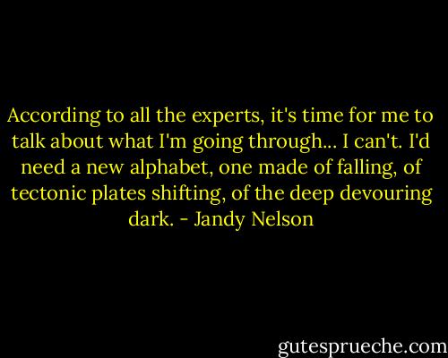 According to all the experts, it's time for me to talk about what I'm going through... I can't. I'd need a new alphabet, one made of falling, of tectonic plates shifting, of the deep devouring dark. - Jandy Nelson
