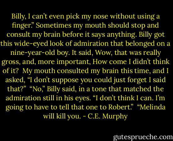 Billy, I can’t even pick my nose without using a finger.” Sometimes my mouth should stop and consult my brain before it says anything. Billy got this wide-eyed look of admiration that belonged on a nine-year-old boy. It said, Wow, that was really gross, and, more important, How come I didn’t think of it?<br /> My mouth consulted my brain this time, and I asked, “I don’t suppose you could just forget I said that?”<br /> “No,” Billy said, in a tone that matched the admiration still in his eyes. “I don’t think I can. I’m going to have to tell that one to Robert.” <br />“Melinda will kill you. - C.E. Murphy