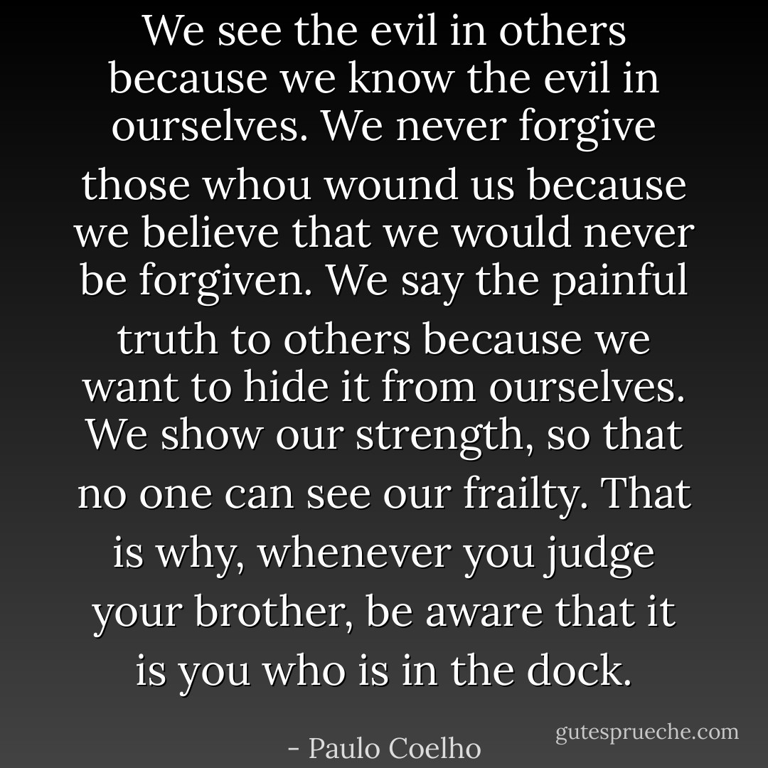We see the evil in others because we know the evil in ourselves. We never forgive those whou wound us because we believe that we would never be forgiven. We say the painful truth to others because we want to hide it from ourselves. We show our strength, so that no one can see our frailty. That is why, whenever you judge your brother, be aware that it is you who is in the dock. - Paulo Coelho