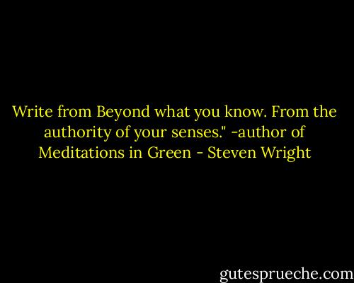 Write from Beyond what you know. From the authority of your senses." -author of Meditations in Green - Steven Wright