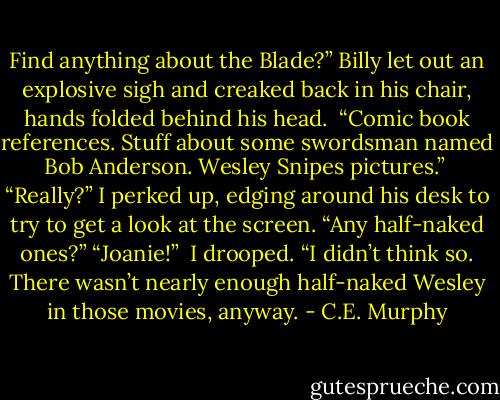 Find anything about the Blade?” Billy let out an explosive sigh and creaked back in his chair, hands folded behind his head.<br /> “Comic book references. Stuff about some swordsman named Bob Anderson. Wesley Snipes pictures.”<br /> “Really?” I perked up, edging around his desk to try to get a look at the screen. “Any half-naked ones?” “Joanie!” <br />I drooped. “I didn’t think so. There wasn’t nearly enough half-naked Wesley in those movies, anyway. - C.E. Murphy