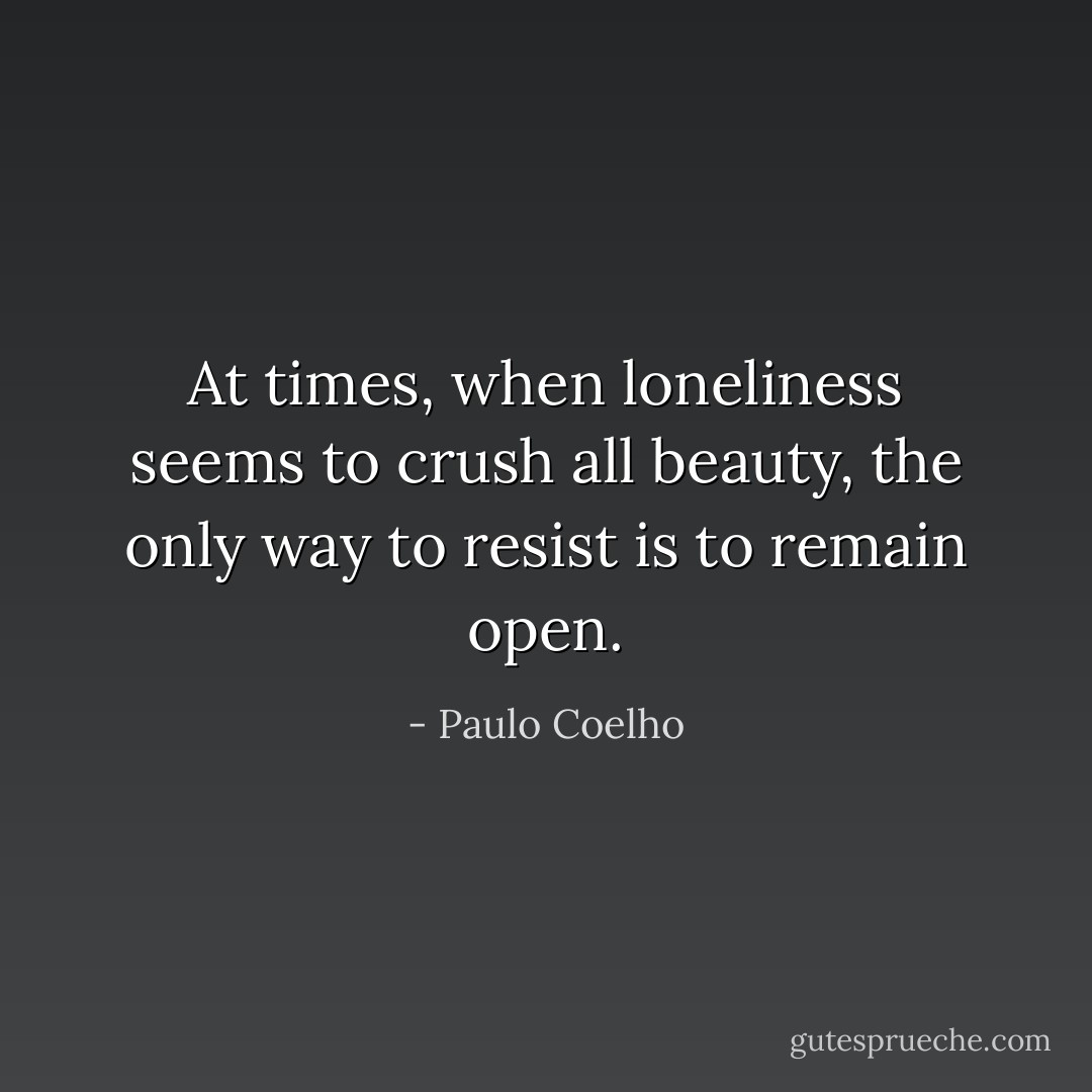 At times, when loneliness seems to crush all beauty, the only way to resist is to remain open. - Paulo Coelho