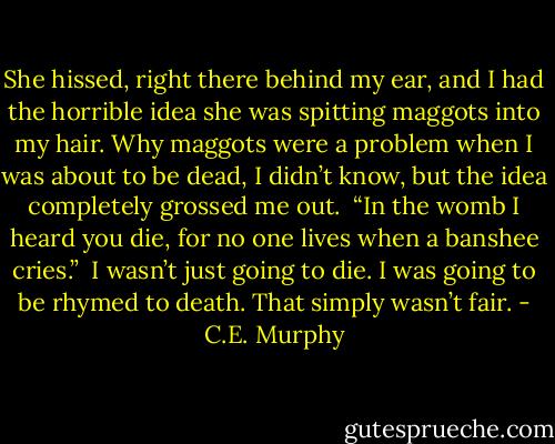 She hissed, right there behind my ear, and I had the horrible idea she was spitting maggots into my hair. Why maggots were a problem when I was about to be dead, I didn’t know, but the idea completely grossed me out.<br /> “In the womb I heard you die, for no one lives when a banshee cries.”<br /> I wasn’t just going to die. I was going to be rhymed to death. That simply wasn’t fair. - C.E. Murphy