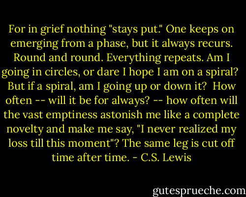 For in grief nothing "stays put." One keeps on emerging from a phase, but it always recurs. Round and round. Everything repeats. Am I going in circles, or dare I hope I am on a spiral?<br /><br />But if a spiral, am I going up or down it?<br /><br />How often -- will it be for always? -- how often will the vast emptiness astonish me like a complete novelty and make me say, "I never realized my loss till this moment"? The same leg is cut off time after time. - C.S. Lewis