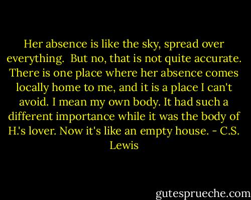 Her absence is like the sky, spread over everything.<br /><br />But no, that is not quite accurate. There is one place where her absence comes locally home to me, and it is a place I can't avoid. I mean my own body. It had such a different importance while it was the body of H.'s lover. Now it's like an empty house. - C.S. Lewis