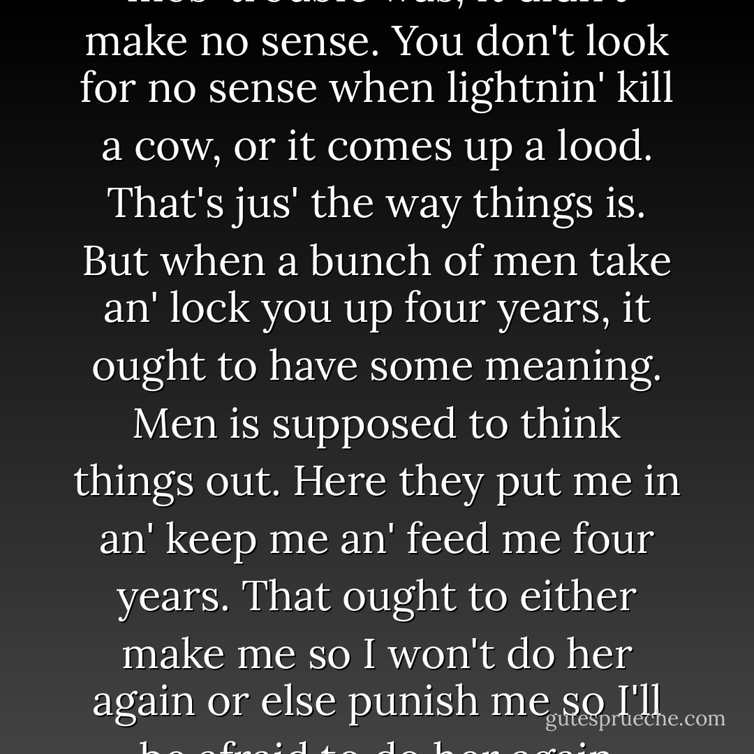 The thing that give me the mos' trouble was, it didn't make no sense. You don't look for no sense when lightnin' kill a cow, or it comes up a lood. That's jus' the way things is. But when a bunch of men take an' lock you up four years, it ought to have some meaning. Men is supposed to think things out. Here they put me in an' keep me an' feed me four years. That ought to either make me so I won't do her again or else punish me so I'll be afraid to do her again - John Steinbeck