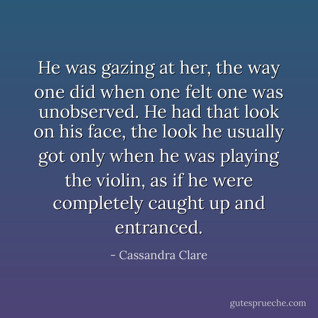 He was gazing at her, the way one did when one felt one was unobserved. He had that look on his face, the look he usually got only when he was playing the violin, as if he were completely caught up and entranced. - Cassandra Clare