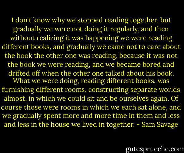 I don't know why we stopped reading together, but gradually we were not doing it regularly, and then without realizing it was happening we were reading different books, and gradually we came not to care about the book the other one was reading, because it was not the book we were reading, and we became bored and drifted off when the other one talked about his book. What we were doing, reading different books, was furnishing different rooms, constructing separate worlds almost, in which we could sit and be ourselves again. Of course those were rooms in which we each sat alone, and we gradually spent more and more time in them and less and less in the house we lived in together. - Sam Savage