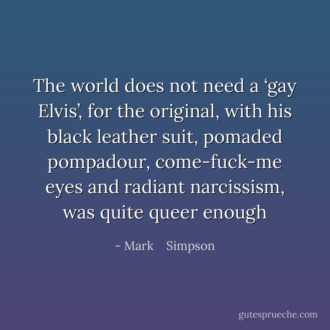The world does not need a ‘gay Elvis’, for the original, with his black leather suit, pomaded pompadour, come-fuck-me eyes and radiant narcissism, was quite queer enough - Mark    Simpson