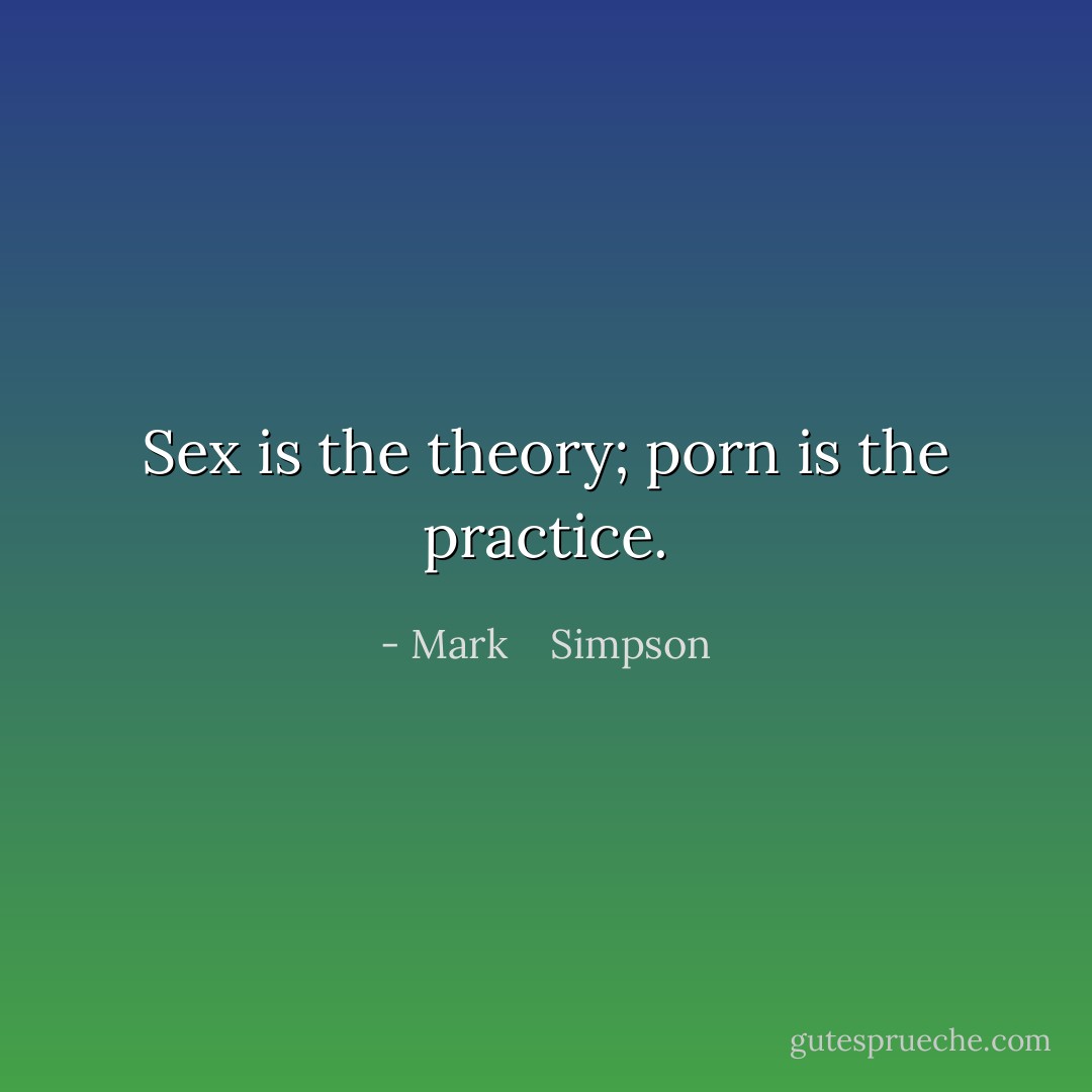 Sex is the theory; porn is the practice. - Mark    Simpson