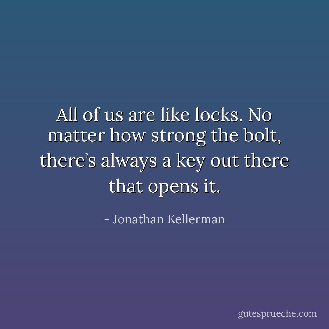 All of us are like locks. No matter how strong the bolt, there’s always a key out there that opens it. - Jonathan Kellerman