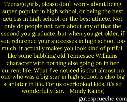 Teenage girls, please don’t worry about being super popular in high school, or being the best actress in high school, or the best athlete. Not only do people not care about any of that the second you graduate, but when you get older, if you reference your successes in high school too much, it actually makes you look kind of pitiful, like some babbling old Tennessee Williams character with nothing else going on in her current life. What I’ve noticed is that almost no one who was a big star in high school is also big star later in life. For us overlooked kids, it’s so wonderfully fair. - Mindy Kaling