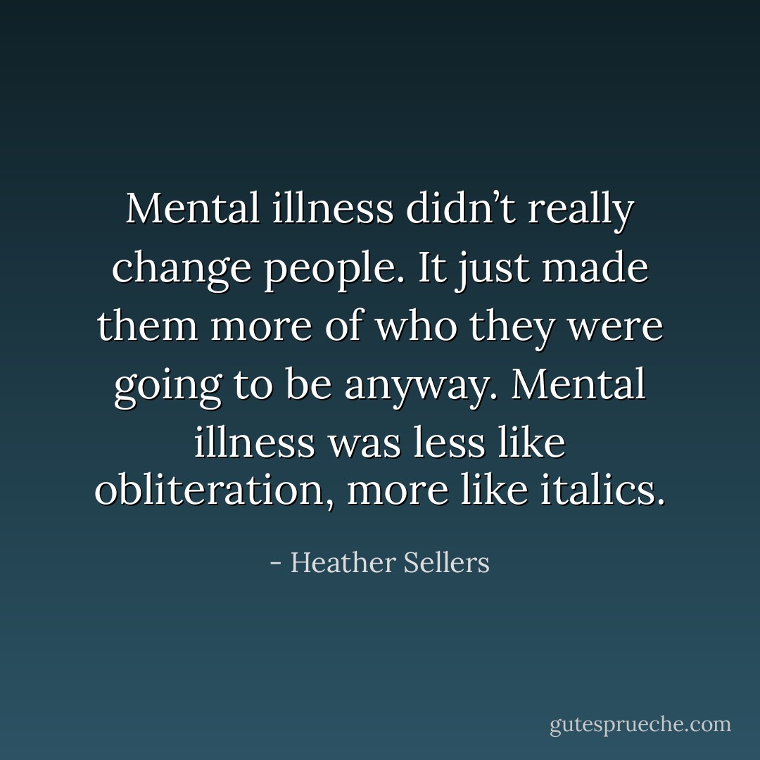 Mental illness didn’t really change people. It just made them more of who they were going to be anyway. Mental illness was less like obliteration, more like italics. - Heather Sellers