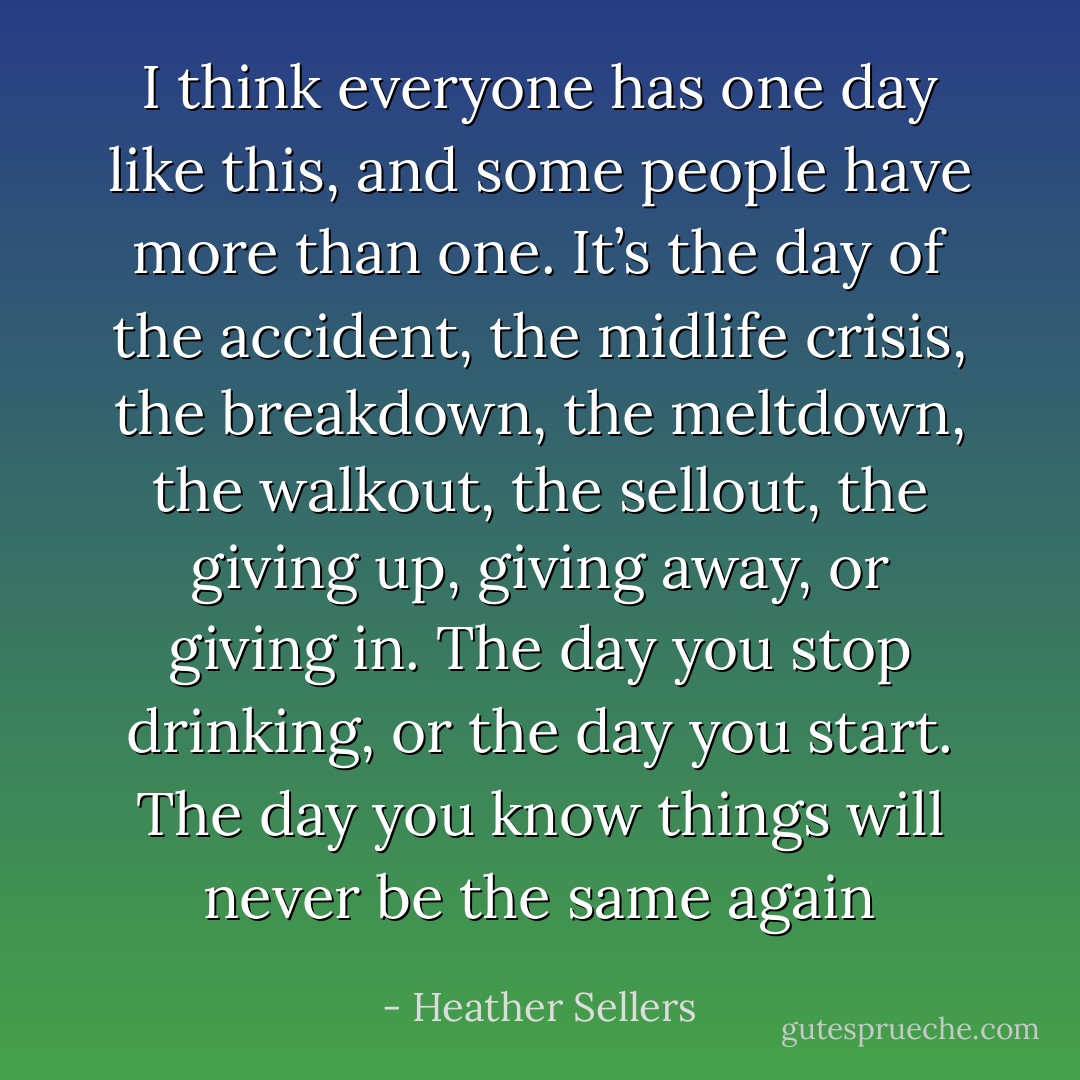 I think everyone has one day like this, and some people have more than one. It’s the day of the accident, the midlife crisis, the breakdown, the meltdown, the walkout, the sellout, the giving up, giving away, or giving in. The day you stop drinking, or the day you start. The day you know things will never be the same again - Heather Sellers