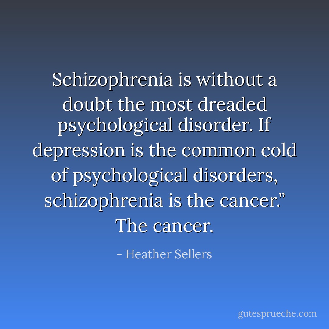 Schizophrenia is without a doubt the most dreaded psychological disorder. If depression is the common cold of psychological disorders, schizophrenia is the cancer.” The cancer. - Heather Sellers