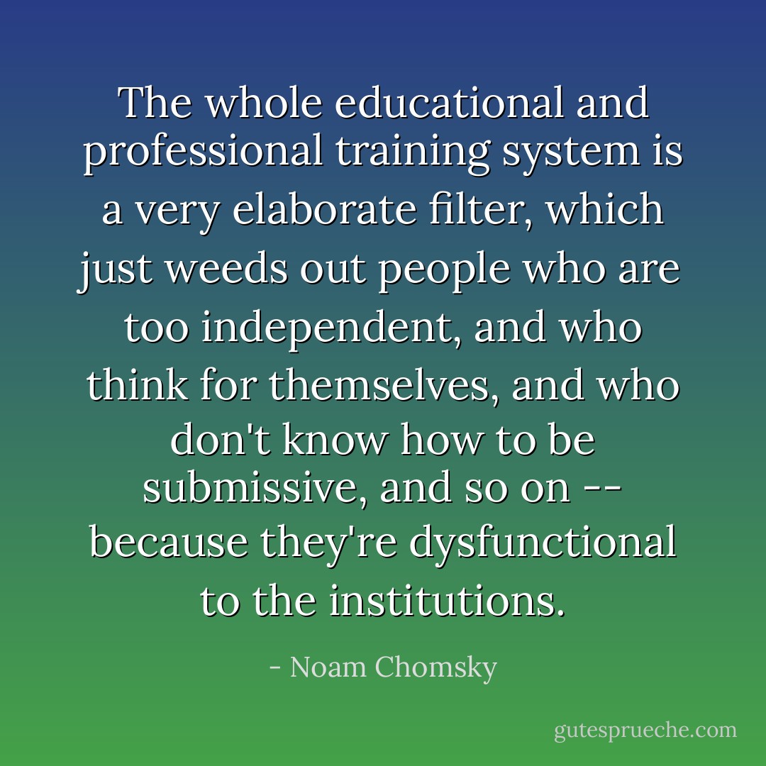 The whole educational and professional training system is a very elaborate filter, which just weeds out people who are too independent, and who think for themselves, and who don't know how to be submissive, and so on -- because they're dysfunctional to the institutions. - Noam Chomsky
