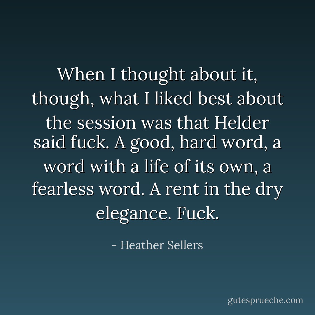 When I thought about it, though, what I liked best about the session was that Helder said fuck. A good, hard word, a word with a life of its own, a fearless word. A rent in the dry elegance. Fuck. - Heather Sellers