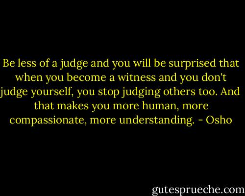 Be less of a judge and you will be surprised that when you become a witness and you don't judge yourself, you stop judging others too. And that makes you more human, more compassionate, more understanding. - Osho