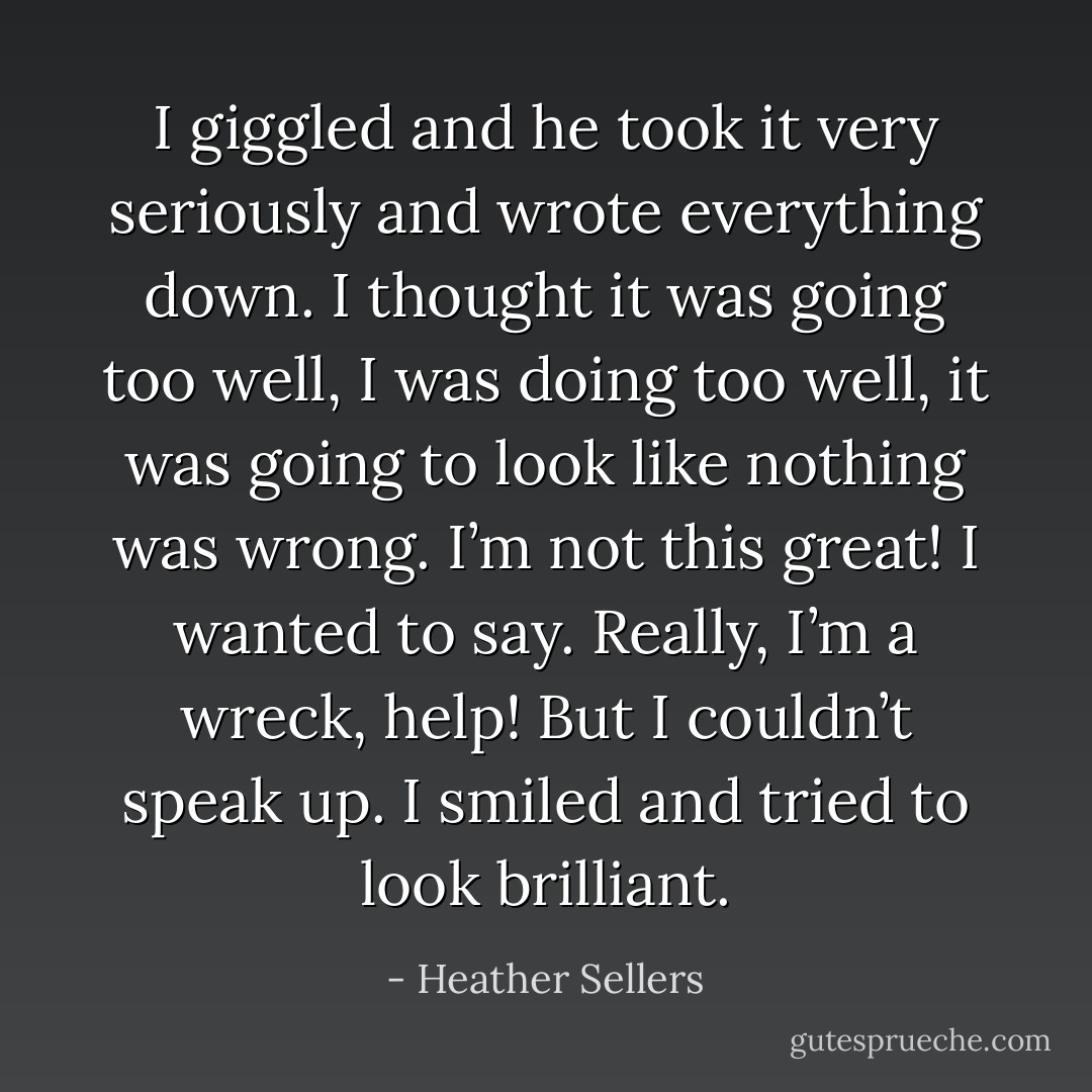 I giggled and he took it very seriously and wrote everything down. I thought it was going too well, I was doing too well, it was going to look like nothing was wrong. I’m not this great! I wanted to say. Really, I’m a wreck, help! But I couldn’t speak up. I smiled and tried to look brilliant. - Heather Sellers