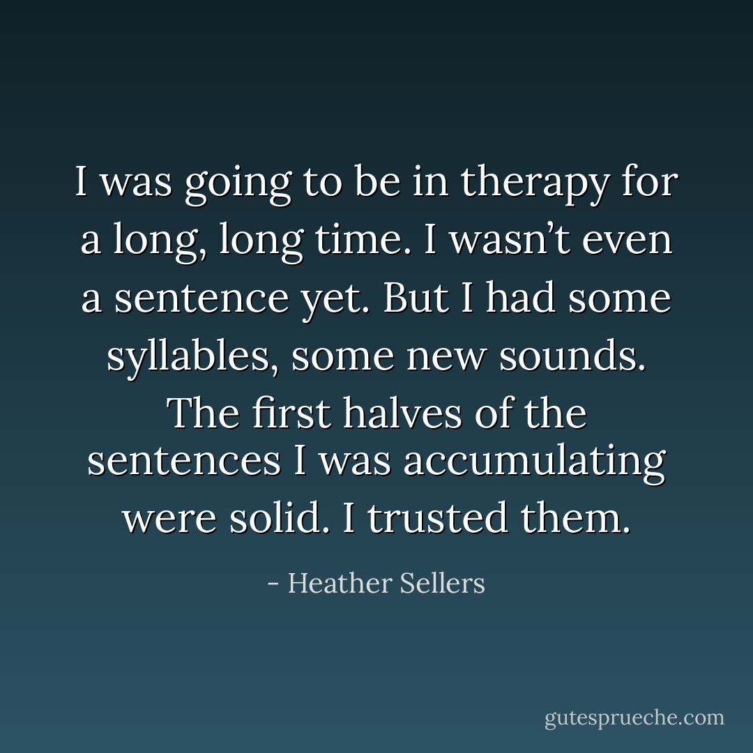 I was going to be in therapy for a long, long time. I wasn’t even a sentence yet. But I had some syllables, some new sounds. The first halves of the sentences I was accumulating were solid. I trusted them. - Heather Sellers