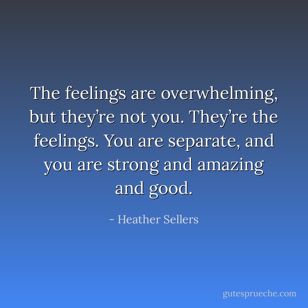 The feelings are overwhelming, but they’re not you. They’re the feelings. You are separate, and you are strong and amazing and good. - Heather Sellers