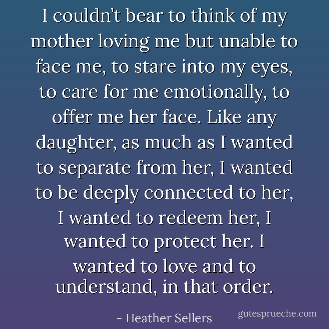 I couldn’t bear to think of my mother loving me but unable to face me, to stare into my eyes, to care for me emotionally, to offer me her face. Like any daughter, as much as I wanted to separate from her, I wanted to be deeply connected to her, I wanted to redeem her, I wanted to protect her. I wanted to love and to understand, in that order. - Heather Sellers