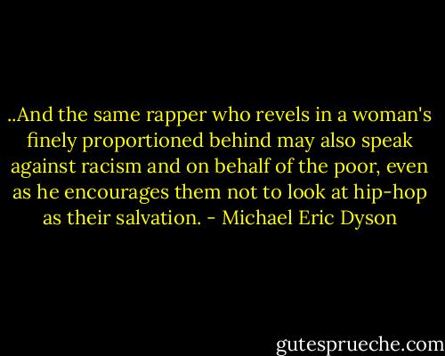 ..And the same rapper who revels in a woman's finely proportioned behind may also speak against racism and on behalf of the poor, even as he encourages them not to look at hip-hop as their salvation. - Michael Eric Dyson
