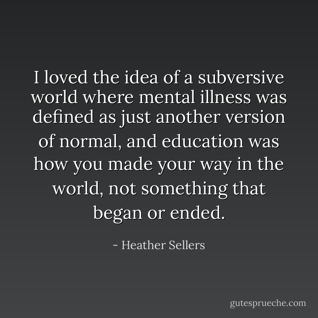 I loved the idea of a subversive world where mental illness was defined as just another version of normal, and education was how you made your way in the world, not something that began or ended. - Heather Sellers