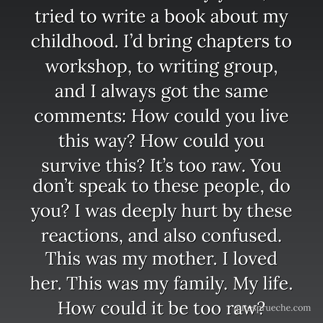 Off and on for many years, I tried to write a book about my childhood. I’d bring chapters to workshop, to writing group, and I always got the same comments: How could you live this way? How could you survive this? It’s too raw. You don’t speak to these people, do you? I was deeply hurt by these reactions, and also confused. This was my mother. I loved her. This was my family. My life. How could it be too raw? - Heather Sellers