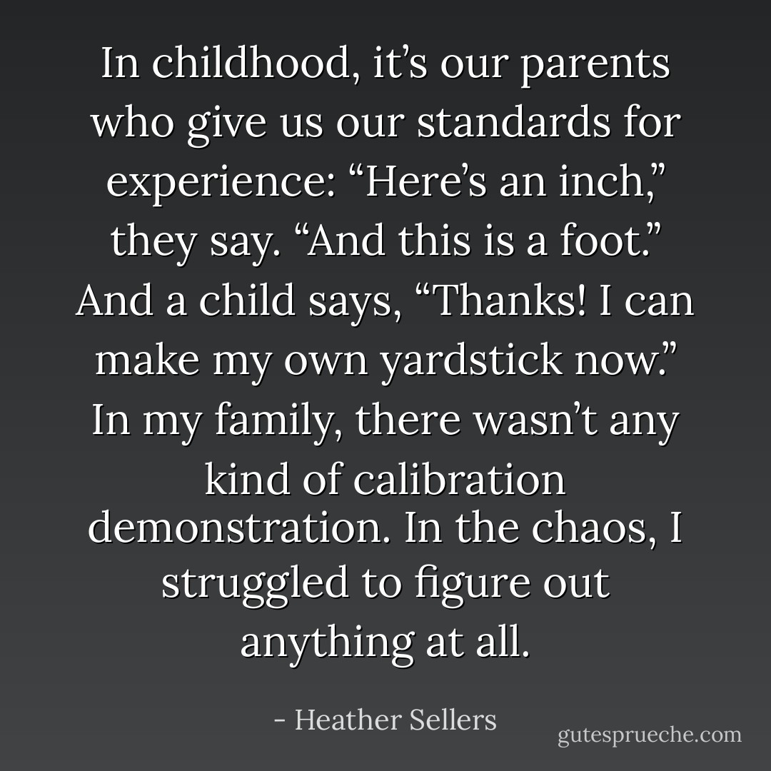 In childhood, it’s our parents who give us our standards for experience: “Here’s an inch,” they say. “And this is a foot.” And a child says, “Thanks! I can make my own yardstick now.” In my family, there wasn’t any kind of calibration demonstration. In the chaos, I struggled to figure out anything at all. - Heather Sellers