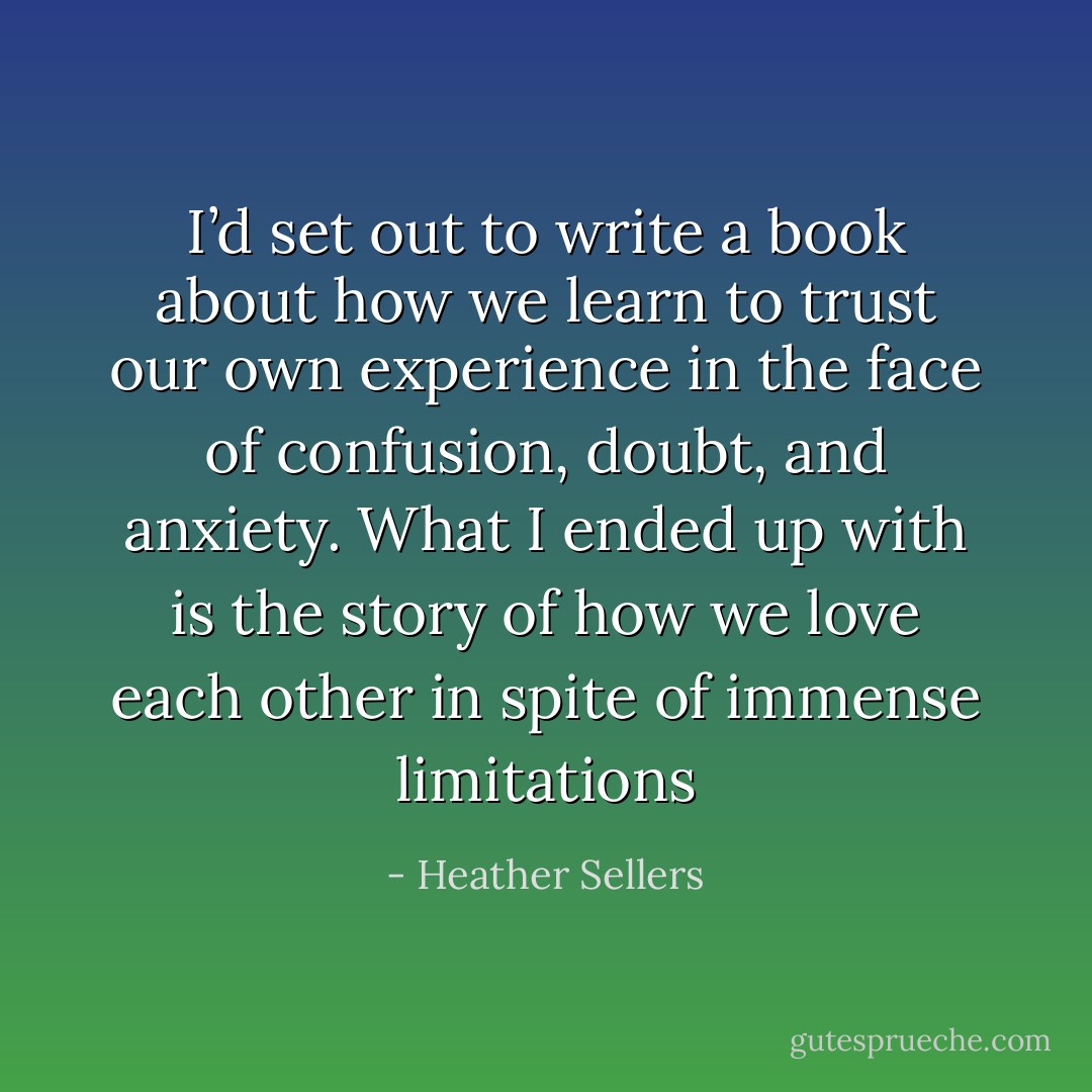I’d set out to write a book about how we learn to trust our own experience in the face of confusion, doubt, and anxiety. What I ended up with is the story of how we love each other in spite of immense limitations - Heather Sellers