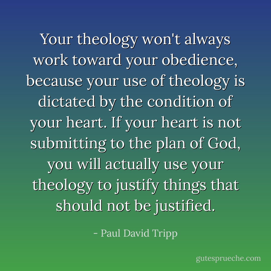 Your theology won't always work toward your obedience, because your use of theology is dictated by the condition of your heart. If your heart is not submitting to the plan of God, you will actually use your theology to justify things that should not be justified. - Paul David Tripp