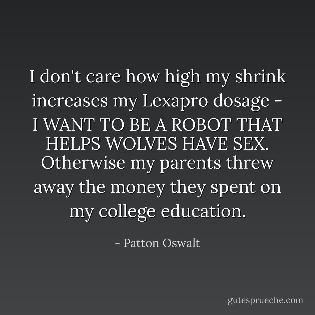 I don't care how high my shrink increases my Lexapro dosage - I WANT TO BE A ROBOT THAT HELPS WOLVES HAVE SEX. Otherwise my parents threw away the money they spent on my college education. - Patton Oswalt