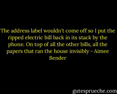 The address label wouldn't come off so I put the ripped electric bill back in its stack by the phone. On top of all the other bills, all the papers that ran the house invisibly - Aimee Bender