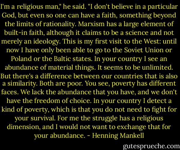 I'm a religious man," he said. "I don't believe in a particular<br />God, but even so one can have a faith, something beyond<br />the limits of rationality. Marxism has a large element of<br />built-in faith, although it claims to be a science and not<br />merely an ideology. This is my first visit to the West: until<br />now I have only been able to go to the Soviet Union or<br />Poland or the Baltic states. In your country I see an<br />abundance of material things. It seems to be unlimited. But<br />there's a difference between our countries that is also a<br />similarity. Both are poor. You see, poverty has different<br />faces. We lack the abundance that you have, and we don't<br />have the freedom of choice. In your country I detect a kind of poverty, which is that you do not need to fight for your<br />survival. For me the struggle has a religious dimension, and<br />I would not want to exchange that for your abundance. - Henning Mankell