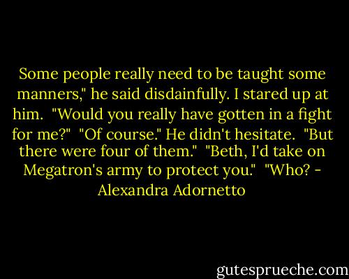 Some people really need to be taught some manners," he said disdainfully. I stared up at him.<br /><br />"Would you really have gotten in a fight for me?"<br /><br />"Of course." He didn't hesitate.<br /><br />"But there were four of them."<br /><br />"Beth, I'd take on Megatron's army to protect you."<br /><br />"Who? - Alexandra Adornetto