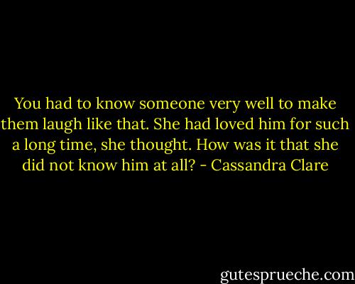 You had to know someone very well to make them laugh like that. She had loved him for such a long time, she thought. How was it that she did not know him at all? - Cassandra Clare