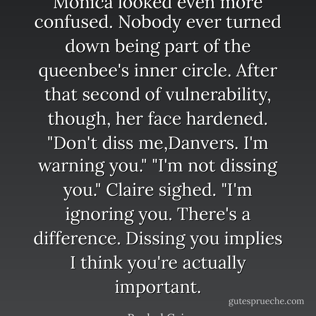 Monica looked even more confused. Nobody ever turned down being part of the queenbee's inner circle. After that second of vulnerability, though, her face hardened. "Don't diss me,Danvers. I'm warning you."<br />"I'm not dissing you." Claire sighed. "I'm ignoring you. There's a difference. Dissing you implies I think you're actually important. - Rachel Caine