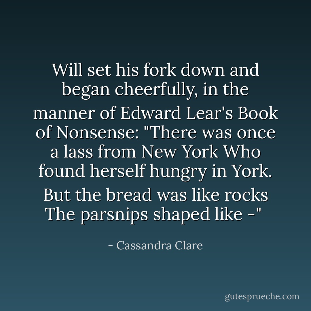 Will set his fork down and began cheerfully, in the manner of Edward Lear's <i>Book of Nonsense:<br />"There was once a lass from New York<br />Who found herself hungry in York.<br />But the bread was like rocks<br />The parsnips shaped like -" </i> - Cassandra Clare