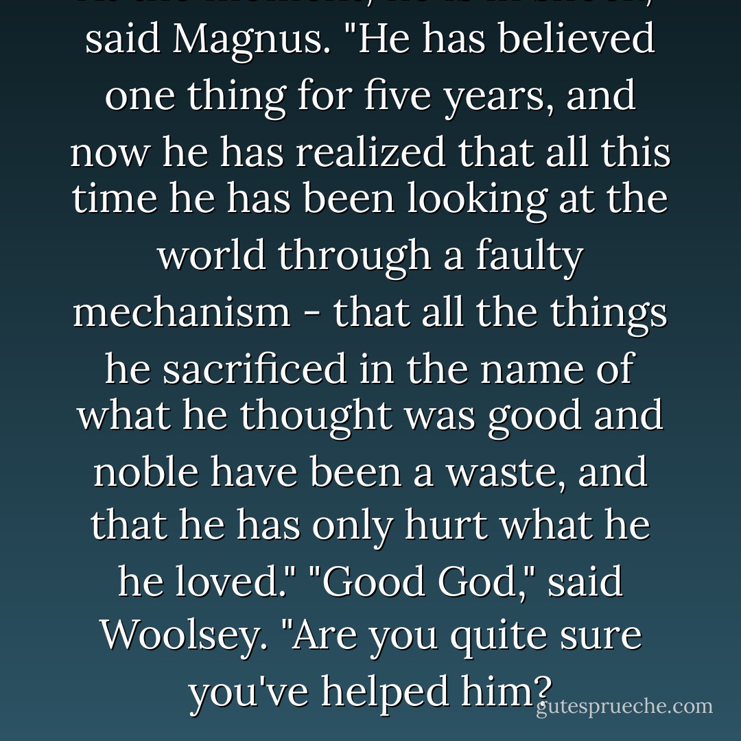 At the moment, he is in shock," said Magnus. "He has believed one thing for five years, and now he has realized that all this time he has been looking at the world through a faulty mechanism - that all the things he sacrificed in the name of what he thought was good and noble have been a waste, and that he has only hurt what he he loved."<br />"Good God," said Woolsey. "Are you quite sure you've helped him? - Cassandra Clare