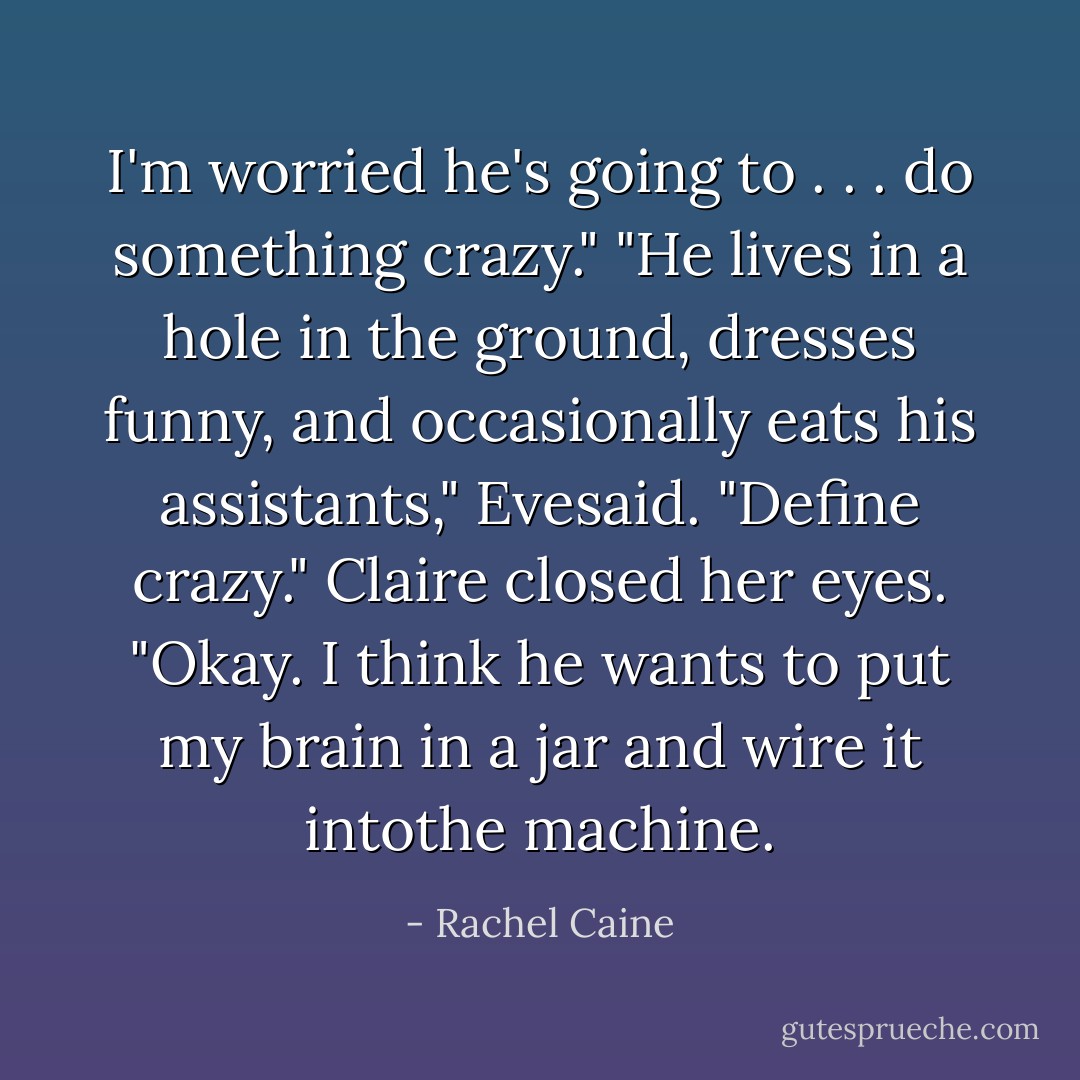 I'm worried he's going to . . . do something crazy."<br />"He lives in a hole in the ground, dresses funny, and occasionally eats his assistants," Evesaid. "Define crazy."<br />Claire closed her eyes. "Okay. I think he wants to put my brain in a jar and wire it intothe machine. - Rachel Caine