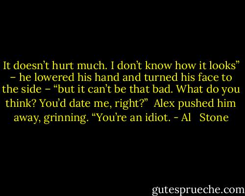 It doesn’t hurt much. I don’t know how it looks” – he lowered his hand and turned his face to the side – “but it can’t be that bad. What do you think? You’d date me, right?”<br /><br />Alex pushed him away, grinning. “You’re an idiot. - Al   Stone