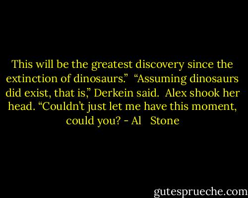 This will be the greatest discovery since the extinction of dinosaurs.”<br /><br />“Assuming dinosaurs did exist, that is,” Derkein said.<br /><br />Alex shook her head. “Couldn’t just let me have this moment, could you? - Al   Stone