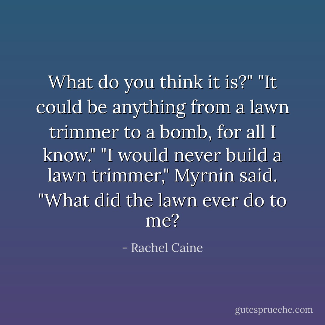 What do you think it is?"<br />"It could be anything from a lawn trimmer to a bomb, for all I know."<br />"I would never build a lawn trimmer," Myrnin said. "What did the lawn ever do to me? - Rachel Caine