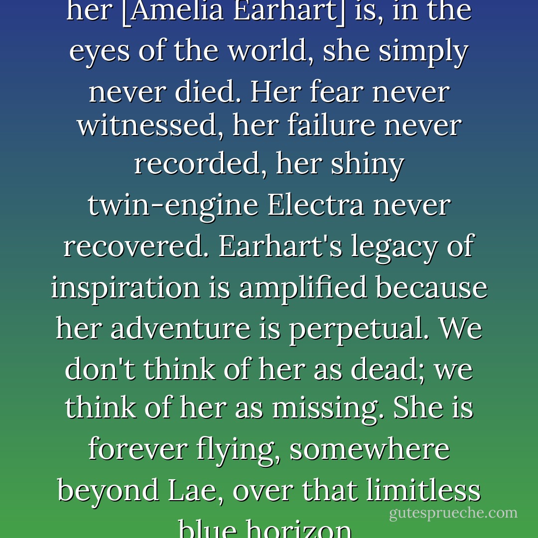 The magnificent thing about her [Amelia Earhart] is, in the eyes of the world, she simply never died. Her fear never witnessed, her failure never recorded, her shiny twin-engine Electra never recovered. Earhart's legacy of inspiration is amplified because her adventure is perpetual. We don't think of her as dead; we think of her as missing. She is forever flying, somewhere beyond Lae, over that limitless blue horizon. - Josh Gates