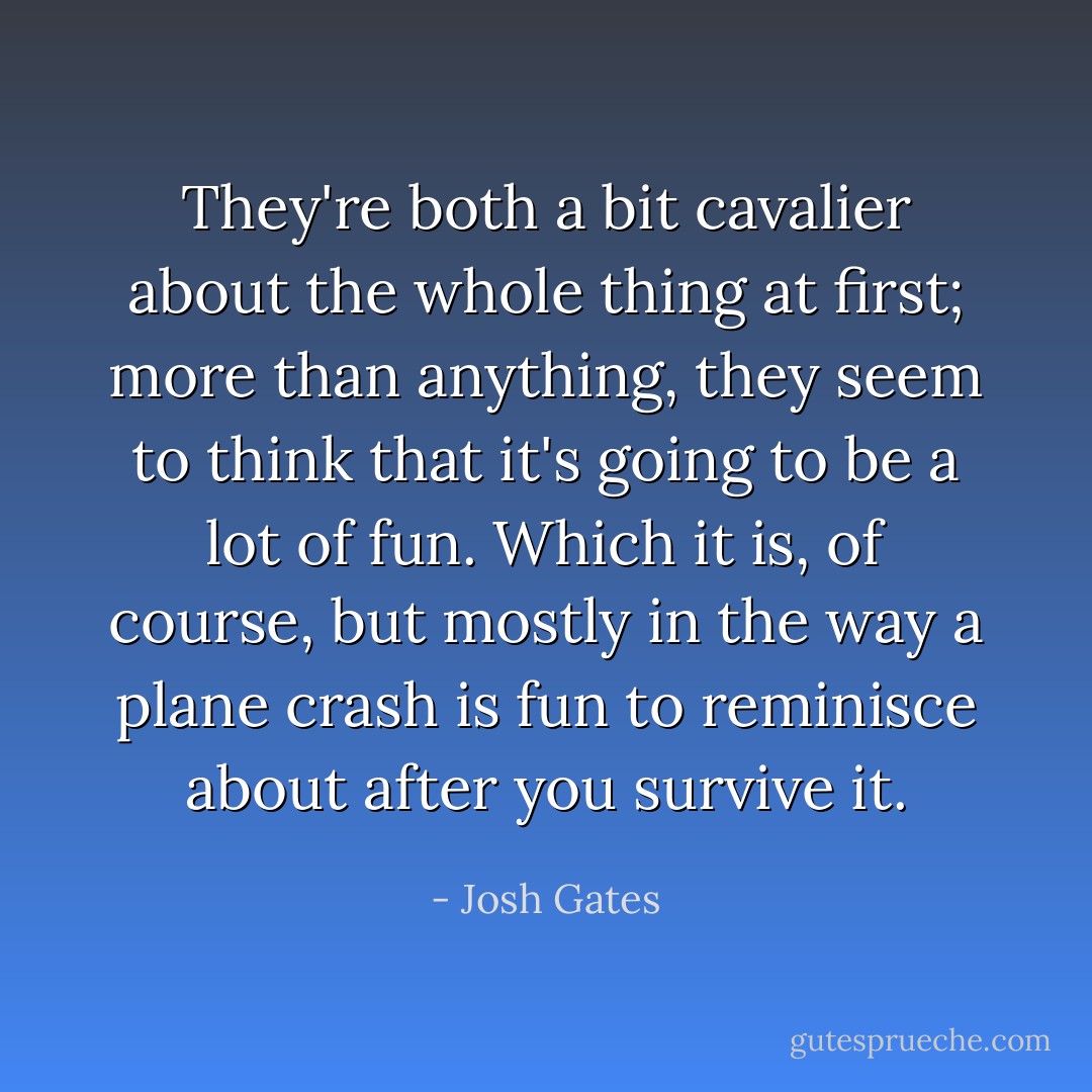 They're both a bit cavalier about the whole thing at first; more than anything, they seem to think that it's going to be a lot of fun. Which it is, of course, but mostly in the way a plane crash is fun to reminisce about after you survive it. - Josh Gates