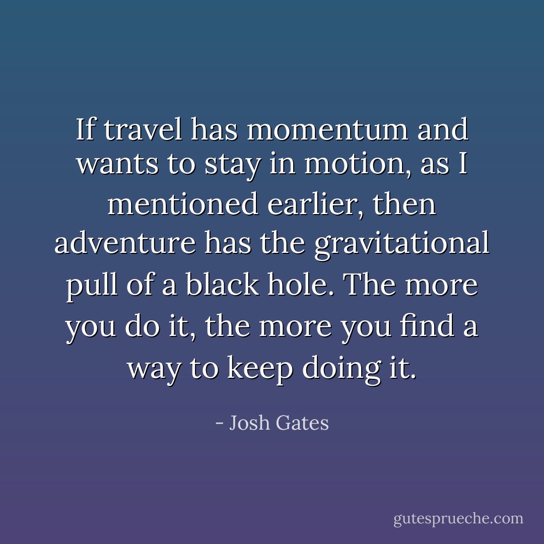 If travel has momentum and wants to stay in motion, as I mentioned earlier, then adventure has the gravitational pull of a black hole. The more you do it, the more you find a way to keep doing it. - Josh Gates